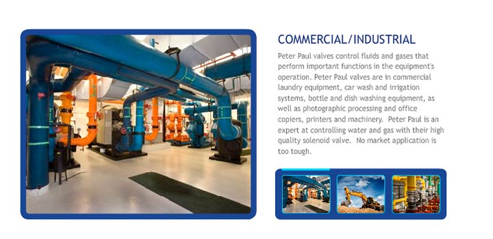 Peter Paul valves control fluids and gases that perform important functions in the equipment's operation. Peter Paul valves are in commercial laundry equipment, car wash and irrigation systems, bottle and dish washing equipment, as well as photographic processing and office copiers, printers and machinery.  Peter Paul is an expert at controlling water and gas with their high quality solenoid valve.  No market application is too tough. 