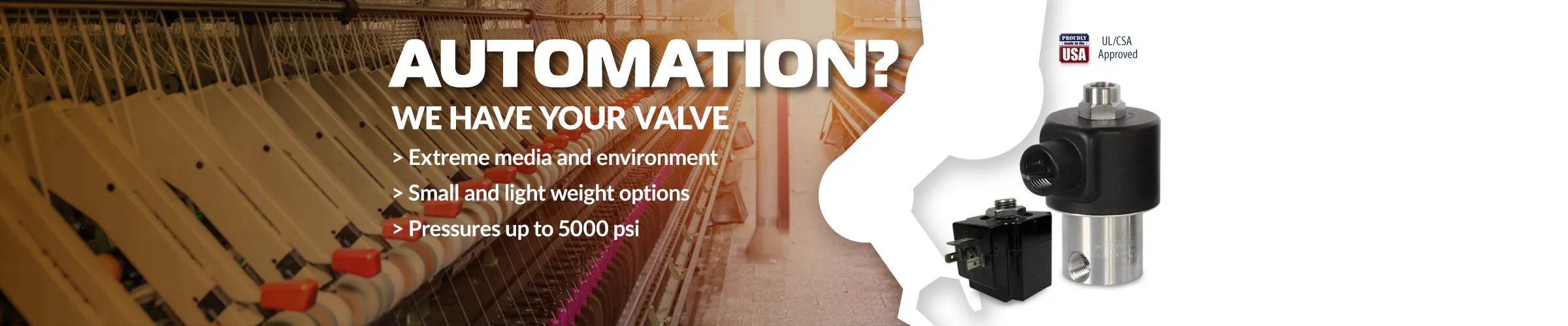 Automation? We have your valve — extreme media, small lightweight options, pressures to 5000 psi. Valves against textile machinery.